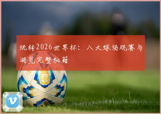 玩转2026世界杯：八大球场观赛与游览完整秘籍