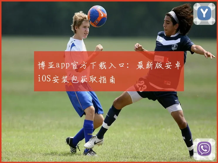 博亚app官方下载入口：最新版安卓iOS安装包获取指南