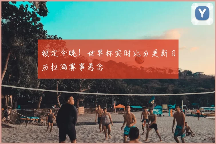 锁定今晚！世界杯实时比分更新日历拉满赛事悬念