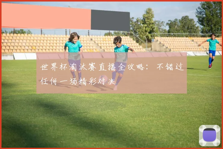 世界杯淘汰赛直播全攻略：不错过任何一场精彩对决