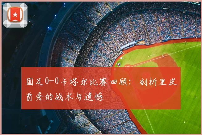 国足0-0卡塔尔比赛回顾：剖析里皮首秀的战术与遗憾