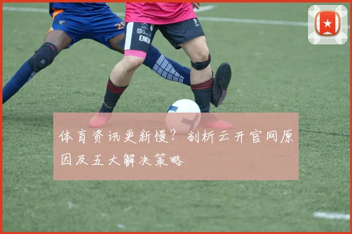 体育资讯更新慢？剖析云开官网原因及五大解决策略