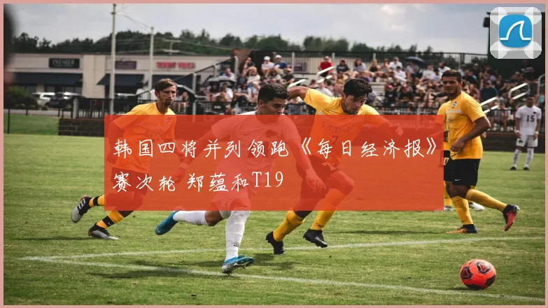 韩国四将并列领跑《每日经济报》赛次轮 郑蕴和T19