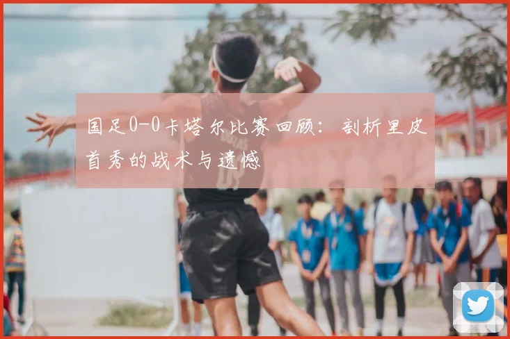 国足0-0卡塔尔比赛回顾：剖析里皮首秀的战术与遗憾
