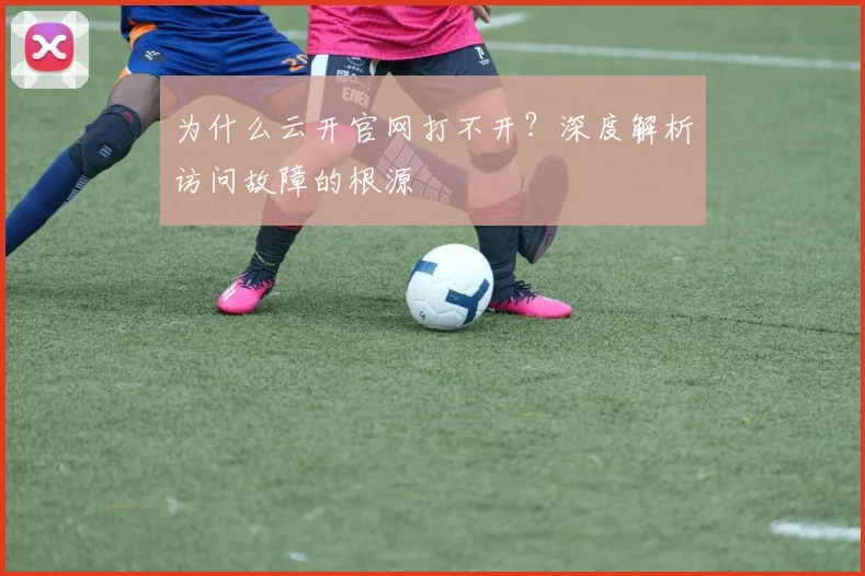 为什么云开官网打不开？深度解析访问故障的根源